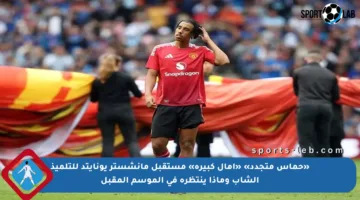 «حماس متجدد» «آمال كبيرة» مستقبل مانشستر يونايتد للتلميذ الشاب وماذا ينتظره في الموسم المقبل